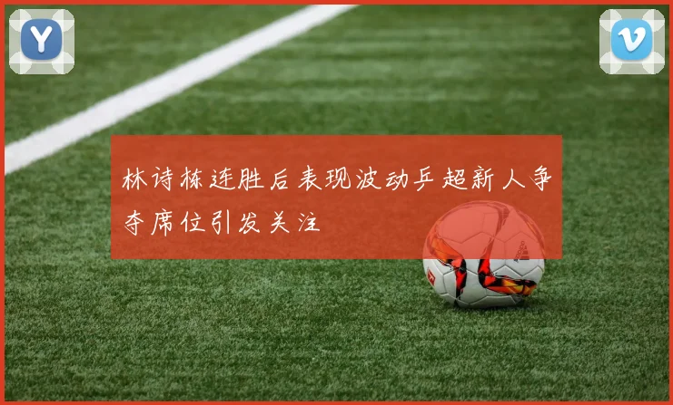林诗栋连胜后表现波动乒超新人争夺席位引发关注