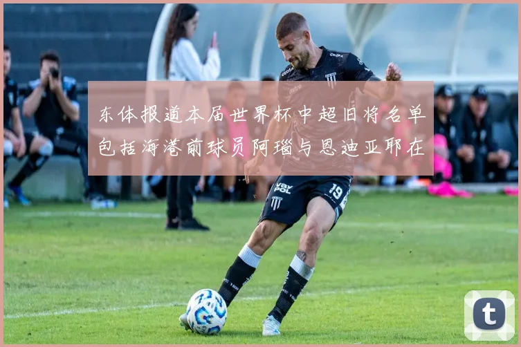 东体报道本届世界杯中超旧将名单包括海港前球员阿瑙与恩迪亚耶在内的10位球员