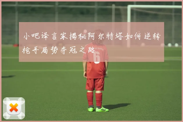 小吧译言家揭秘阿尔特塔如何逆转枪手局势夺冠之路