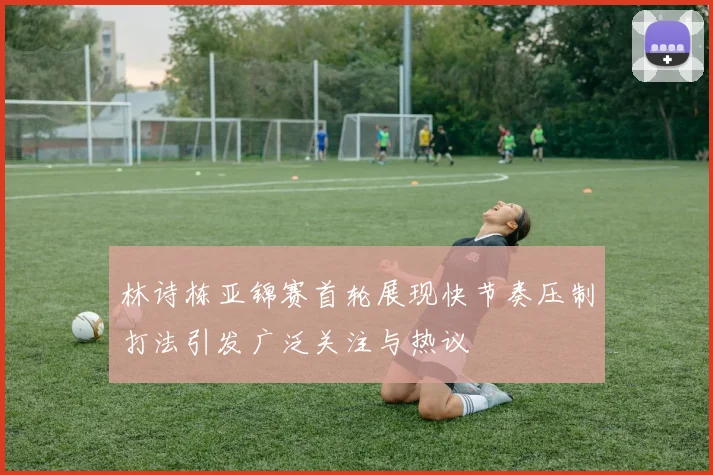 林诗栋亚锦赛首轮展现快节奏压制打法引发广泛关注与热议