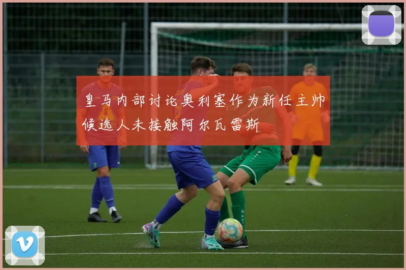 皇马内部讨论奥利塞作为新任主帅候选人未接触阿尔瓦雷斯