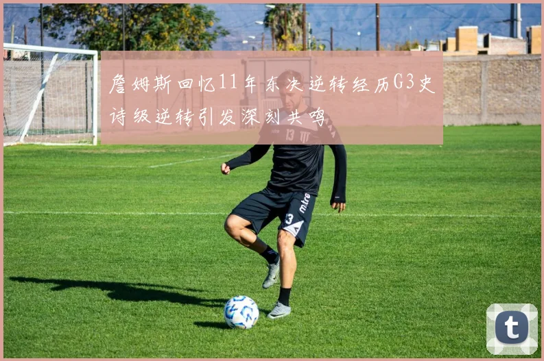 詹姆斯回忆11年东决逆转经历G3史诗级逆转引发深刻共鸣