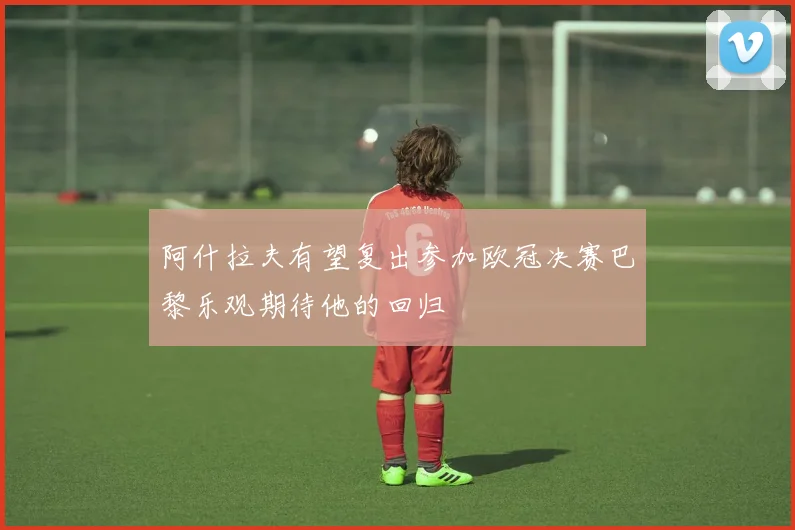 阿什拉夫有望复出参加欧冠决赛巴黎乐观期待他的回归