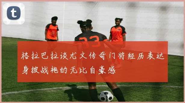 格拉巴拉谈尤文传奇门将经历表达身披战袍的无比自豪感