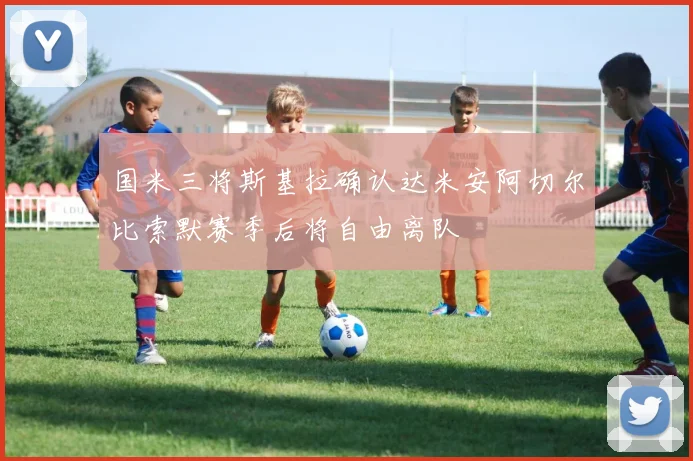 国米三将斯基拉确认达米安阿切尔比索默赛季后将自由离队