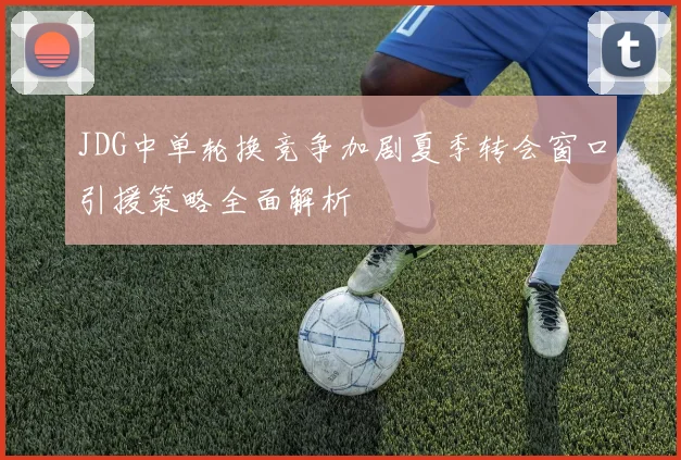 JDG中单轮换竞争加剧夏季转会窗口引援策略全面解析