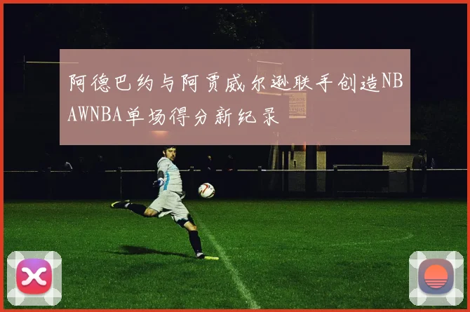 阿德巴约与阿贾威尔逊联手创造NBAWNBA单场得分新纪录