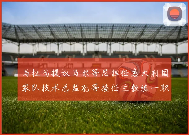 马拉戈提议马尔蒂尼担任意大利国家队技术总监孔蒂接任主教练一职
