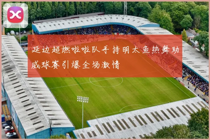 延边超燃啦啦队手持明太鱼热舞助威球赛引爆全场激情