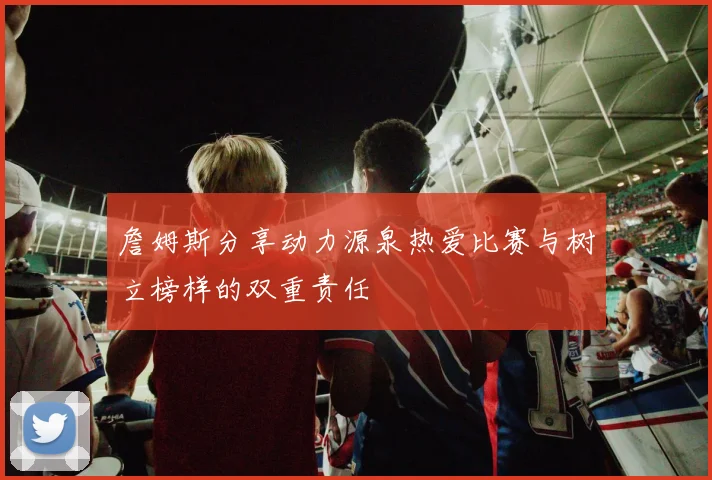 詹姆斯分享动力源泉热爱比赛与树立榜样的双重责任
