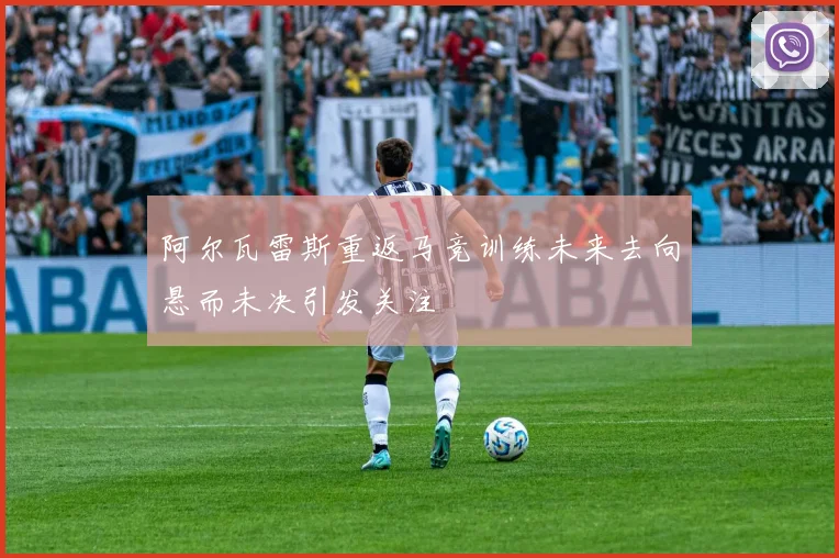 阿尔瓦雷斯重返马竞训练未来去向悬而未决引发关注