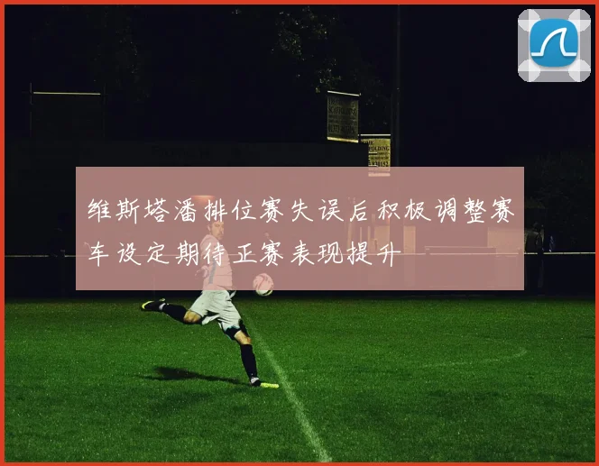 维斯塔潘排位赛失误后积极调整赛车设定期待正赛表现提升