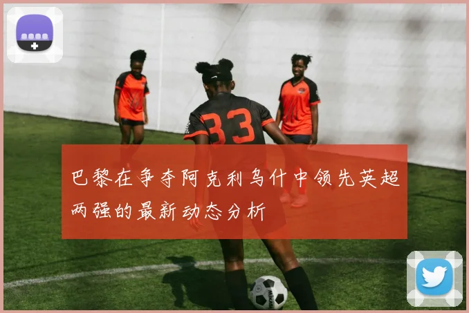 巴黎在争夺阿克利乌什中领先英超两强的最新动态分析