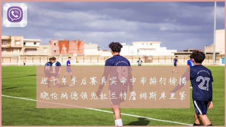 近十年季后赛真实命中率排行榜揭晓伦纳德领先杜兰特詹姆斯库里紧随其后