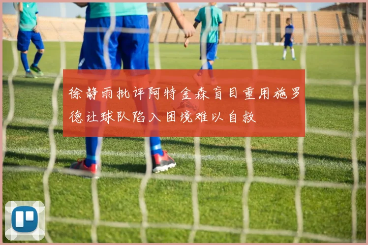 徐静雨批评阿特金森盲目重用施罗德让球队陷入困境难以自救