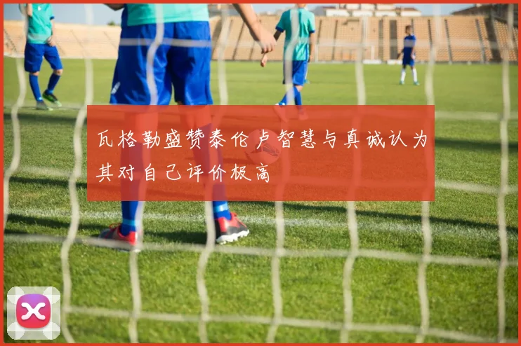 瓦格勒盛赞泰伦卢智慧与真诚认为其对自己评价极高