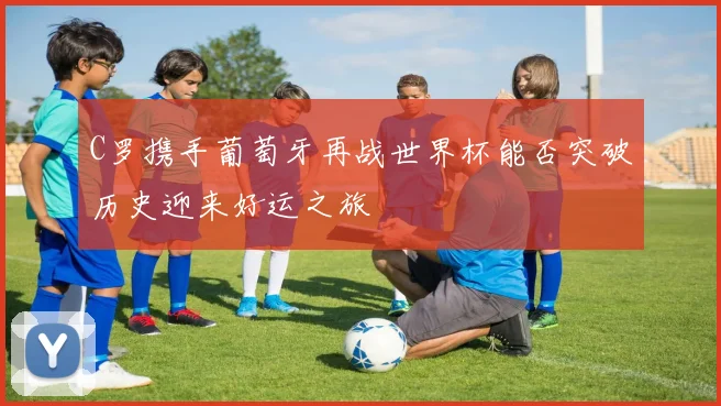 C罗携手葡萄牙再战世界杯能否突破历史迎来好运之旅