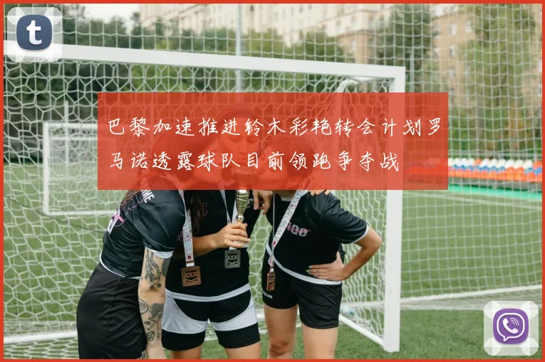 巴黎加速推进铃木彩艳转会计划罗马诺透露球队目前领跑争夺战