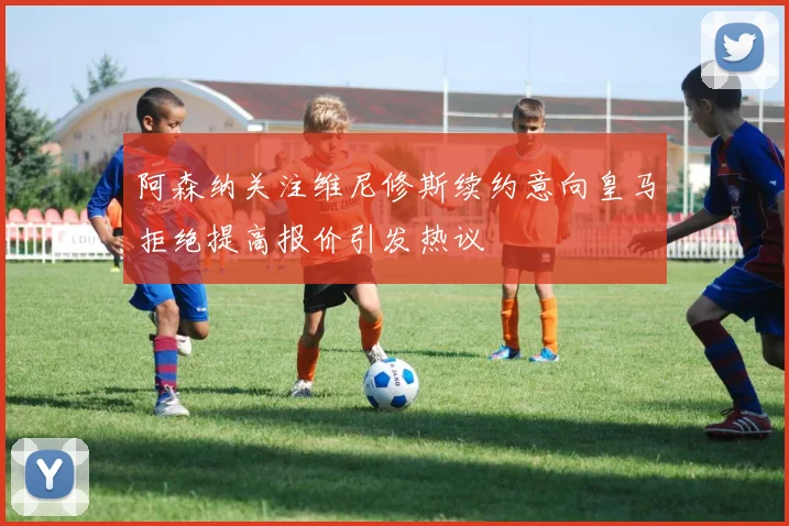 阿森纳关注维尼修斯续约意向皇马拒绝提高报价引发热议