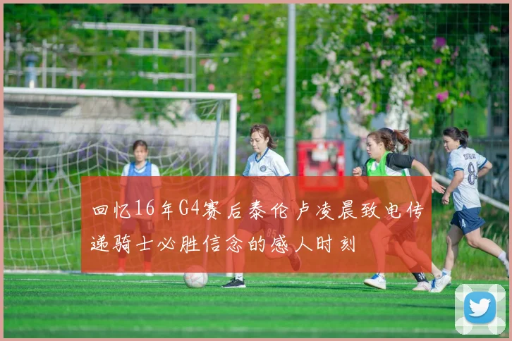 回忆16年G4赛后泰伦卢凌晨致电传递骑士必胜信念的感人时刻