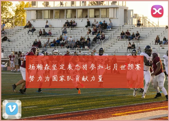 杨瀚森坚定表态将参加七月世预赛努力为国家队贡献力量