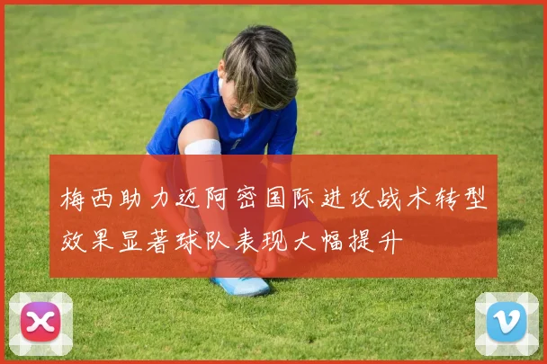 梅西助力迈阿密国际进攻战术转型效果显著球队表现大幅提升