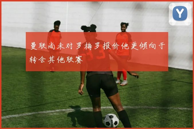 曼联尚未对罗梅罗报价他更倾向于转会其他联赛