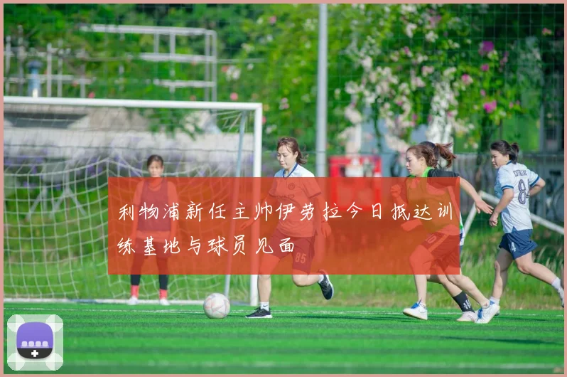 利物浦新任主帅伊劳拉今日抵达训练基地与球员见面