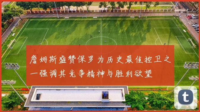 詹姆斯盛赞保罗为历史最佳控卫之一强调其竞争精神与胜利欲望