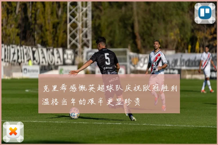 克里希感慨英超球队庆祝欧冠胜利温格当年的艰辛更显珍贵