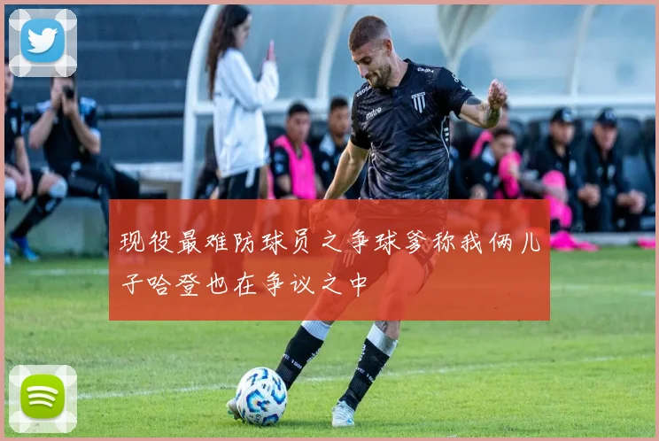 现役最难防球员之争球爹称我俩儿子哈登也在争议之中
