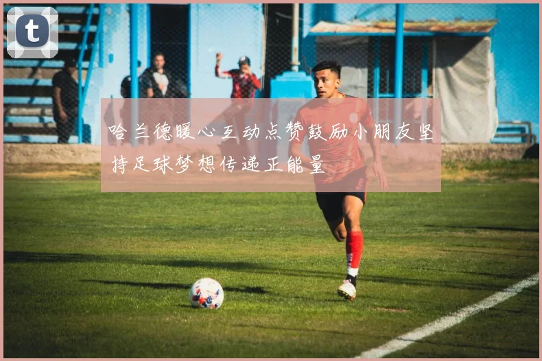 哈兰德暖心互动点赞鼓励小朋友坚持足球梦想传递正能量