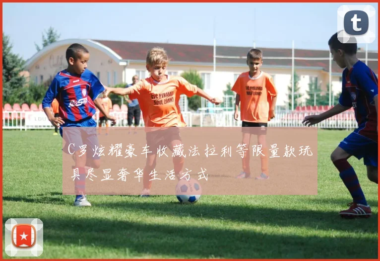 C罗炫耀豪车收藏法拉利等限量款玩具尽显奢华生活方式